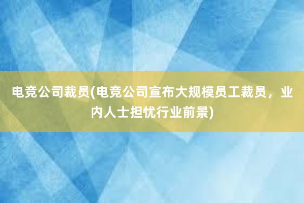 电竞公司裁员(电竞公司宣布大规模员工裁员，业内人士担忧行业前景)