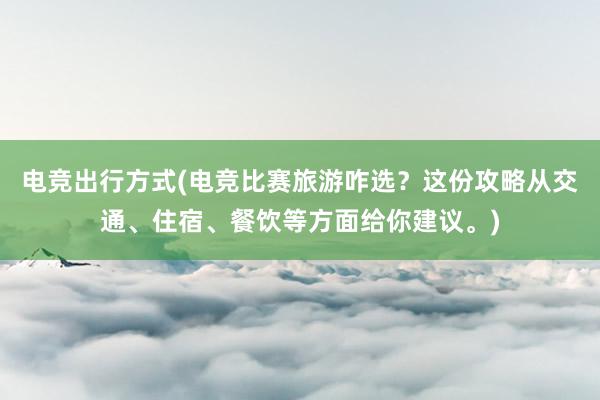 电竞出行方式(电竞比赛旅游咋选？这份攻略从交通、住宿、餐饮等方面给你建议。)