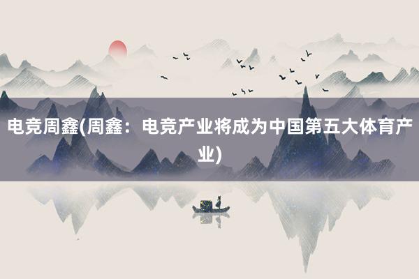 电竞周鑫(周鑫：电竞产业将成为中国第五大体育产业)