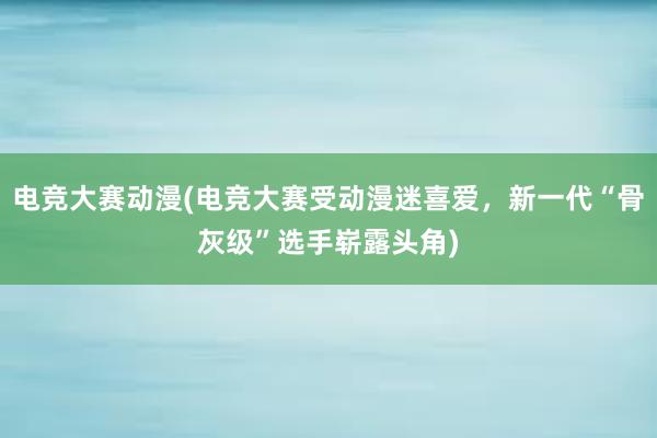 电竞大赛动漫(电竞大赛受动漫迷喜爱，新一代“骨灰级”选手崭露头角)