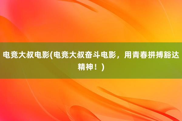 电竞大叔电影(电竞大叔奋斗电影，用青春拼搏豁达精神！)