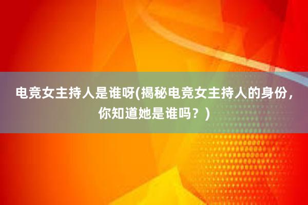 电竞女主持人是谁呀(揭秘电竞女主持人的身份，你知道她是谁吗？)