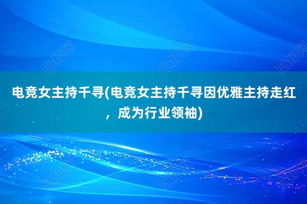 电竞女主持千寻(电竞女主持千寻因优雅主持走红，成为行业领袖)