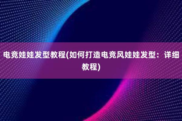 电竞娃娃发型教程(如何打造电竞风娃娃发型：详细教程)