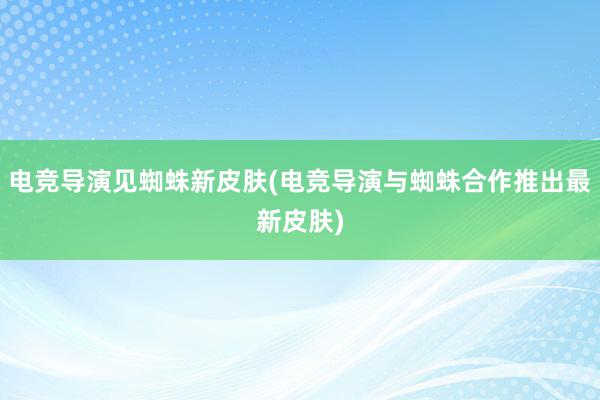 电竞导演见蜘蛛新皮肤(电竞导演与蜘蛛合作推出最新皮肤)