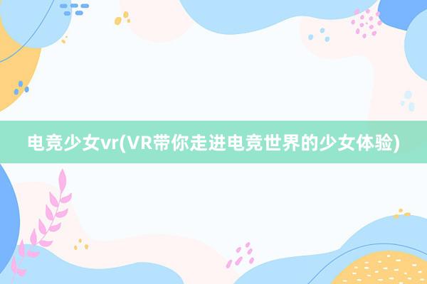 电竞少女vr(VR带你走进电竞世界的少女体验)