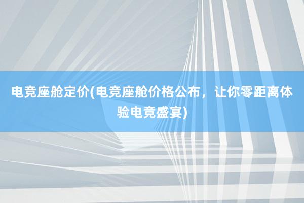 电竞座舱定价(电竞座舱价格公布，让你零距离体验电竞盛宴)