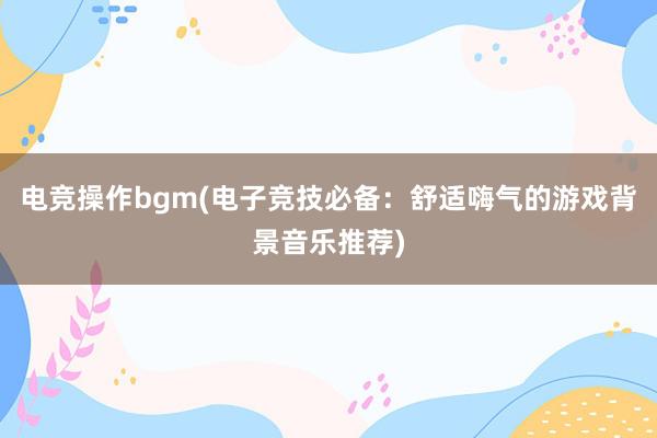 电竞操作bgm(电子竞技必备：舒适嗨气的游戏背景音乐推荐)