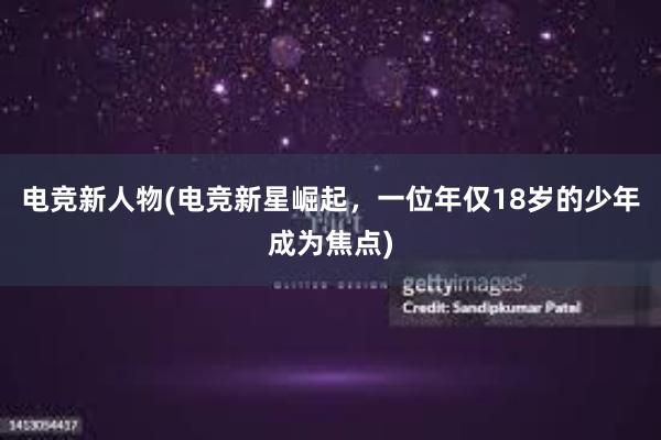 电竞新人物(电竞新星崛起，一位年仅18岁的少年成为焦点)