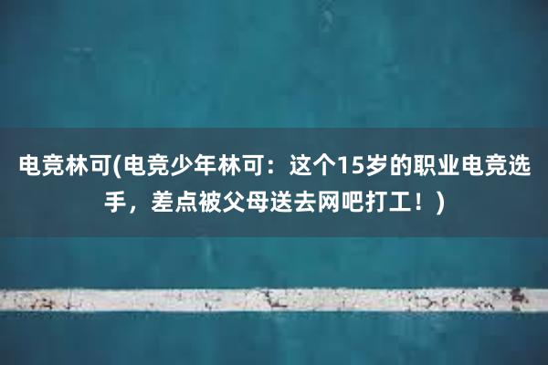 电竞林可(电竞少年林可：这个15岁的职业电竞选手，差点被父母送去网吧打工！)