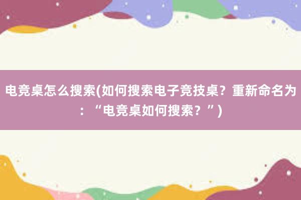 电竞桌怎么搜索(如何搜索电子竞技桌？重新命名为：“电竞桌如何搜索？”)