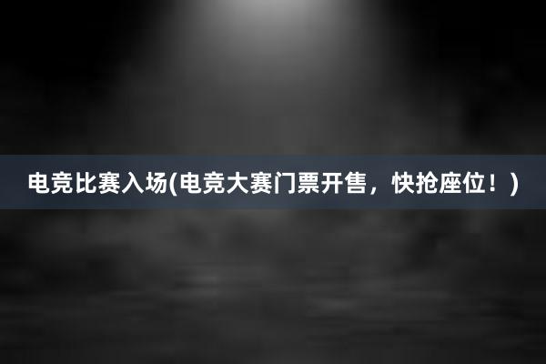 电竞比赛入场(电竞大赛门票开售，快抢座位！)