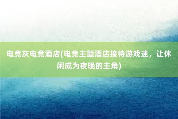 电竞灰电竞酒店(电竞主题酒店接待游戏迷，让休闲成为夜晚的主角)