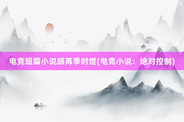 电竞短篇小说顾苒季时煜(电竞小说：绝对控制)