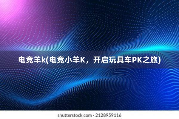 电竞羊k(电竞小羊K，开启玩具车PK之旅)