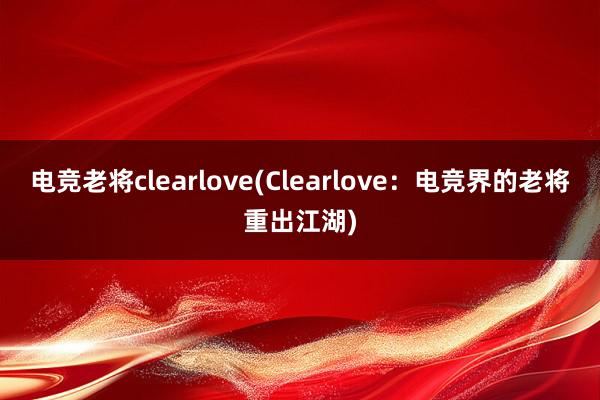 电竞老将clearlove(Clearlove：电竞界的老将重出江湖)