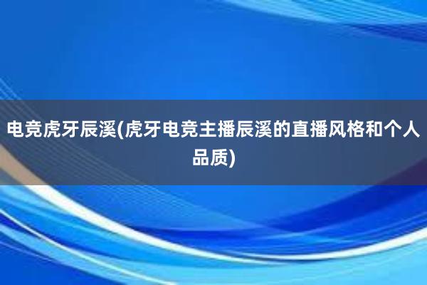 电竞虎牙辰溪(虎牙电竞主播辰溪的直播风格和个人品质)