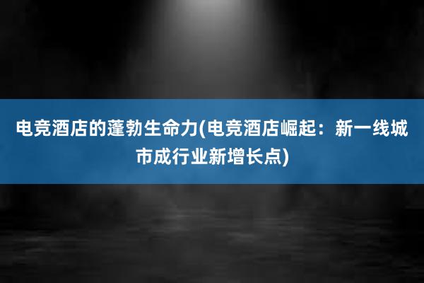 电竞酒店的蓬勃生命力(电竞酒店崛起：新一线城市成行业新增长点)