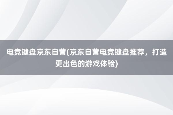 电竞键盘京东自营(京东自营电竞键盘推荐，打造更出色的游戏体验)