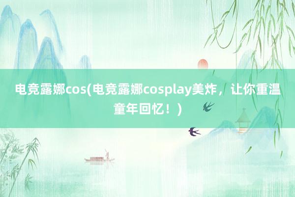 电竞露娜cos(电竞露娜cosplay美炸，让你重温童年回忆！)