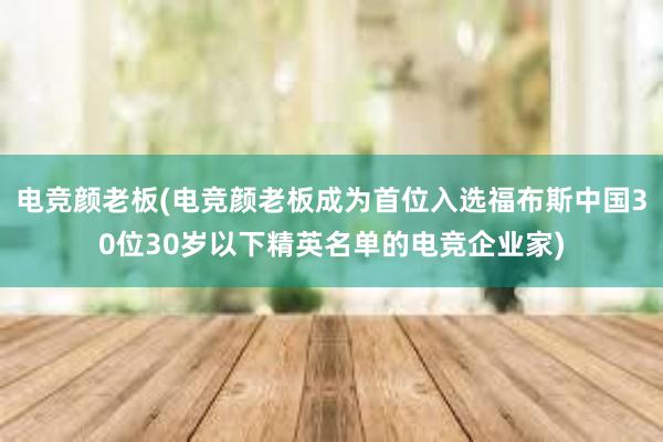 电竞颜老板(电竞颜老板成为首位入选福布斯中国30位30岁以下精英名单的电竞企业家)