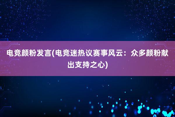 电竞颜粉发言(电竞迷热议赛事风云：众多颜粉献出支持之心)