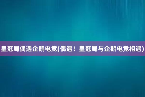 皇冠局偶遇企鹅电竞(偶遇！皇冠局与企鹅电竞相遇)