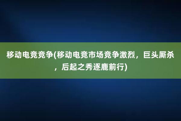 移动电竞竞争(移动电竞市场竞争激烈，巨头厮杀，后起之秀逐鹿前行)