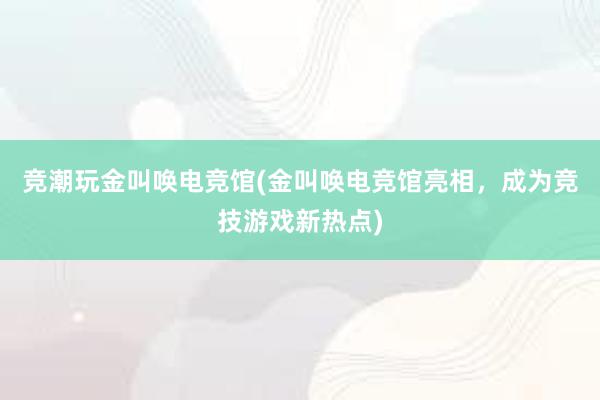 竞潮玩金叫唤电竞馆(金叫唤电竞馆亮相，成为竞技游戏新热点)