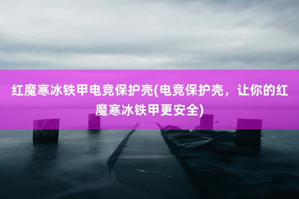 红魔寒冰铁甲电竞保护壳(电竞保护壳，让你的红魔寒冰铁甲更安全)