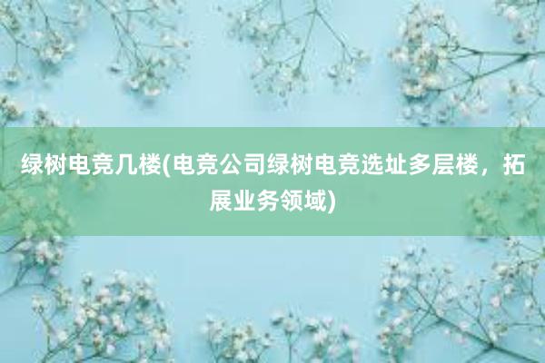 绿树电竞几楼(电竞公司绿树电竞选址多层楼，拓展业务领域)