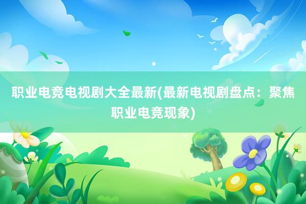 职业电竞电视剧大全最新(最新电视剧盘点：聚焦职业电竞现象)