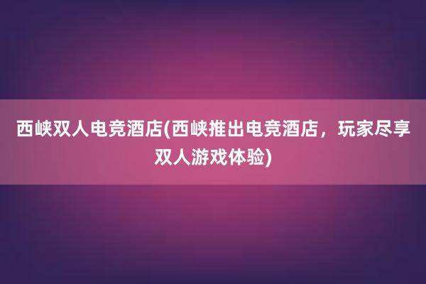西峡双人电竞酒店(西峡推出电竞酒店，玩家尽享双人游戏体验)