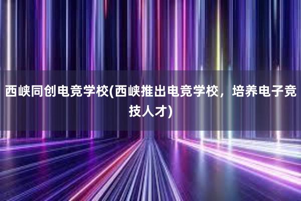 西峡同创电竞学校(西峡推出电竞学校，培养电子竞技人才)