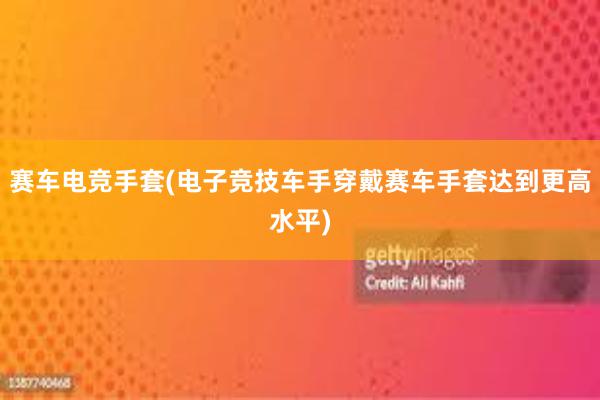 赛车电竞手套(电子竞技车手穿戴赛车手套达到更高水平)