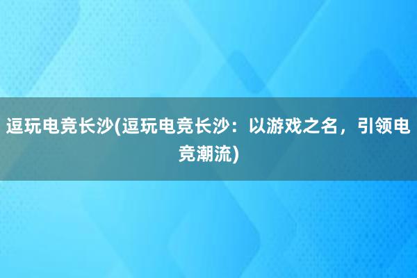 逗玩电竞长沙(逗玩电竞长沙：以游戏之名，引领电竞潮流)