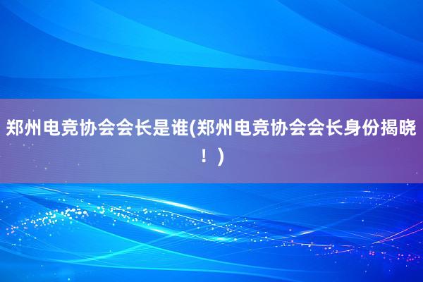 郑州电竞协会会长是谁(郑州电竞协会会长身份揭晓！)