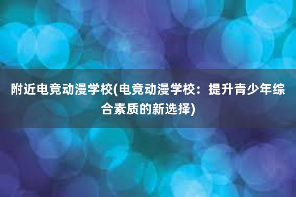 附近电竞动漫学校(电竞动漫学校：提升青少年综合素质的新选择)