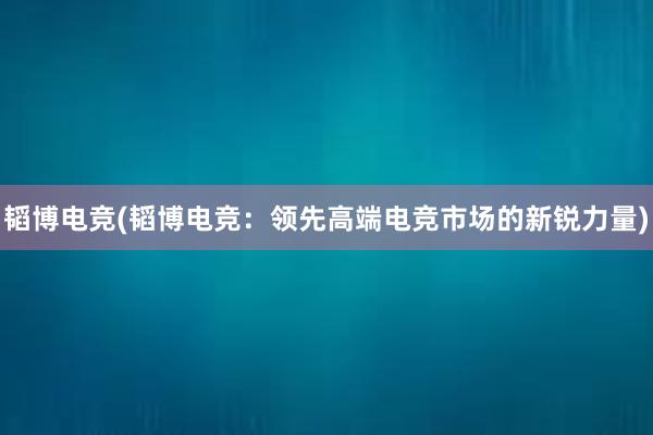 韬博电竞(韬博电竞：领先高端电竞市场的新锐力量)