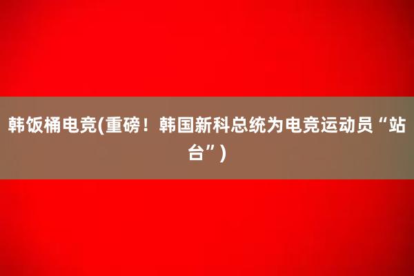 韩饭桶电竞(重磅！韩国新科总统为电竞运动员“站台”)