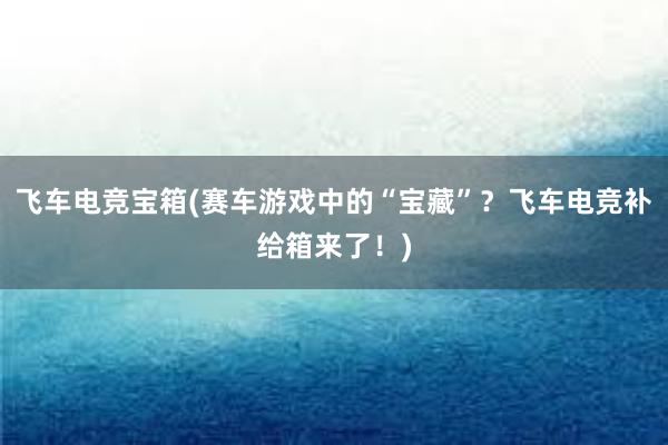 飞车电竞宝箱(赛车游戏中的“宝藏”？飞车电竞补给箱来了！)