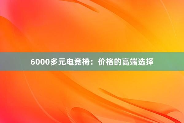 6000多元电竞椅：价格的高端选择