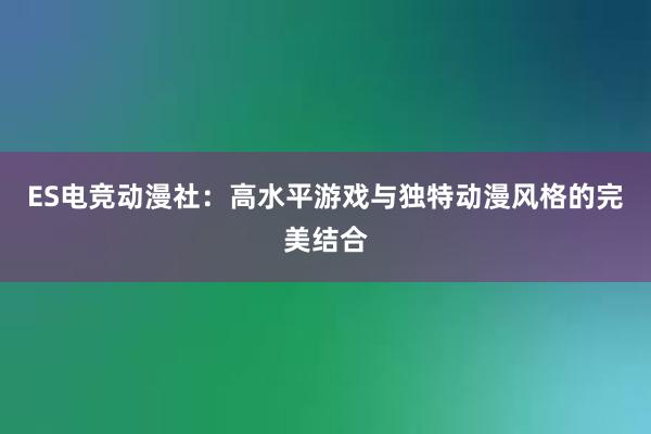 ES电竞动漫社：高水平游戏与独特动漫风格的完美结合