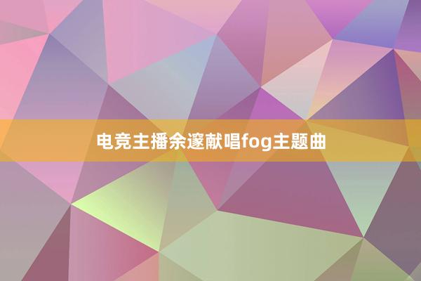 电竞主播余邃献唱fog主题曲