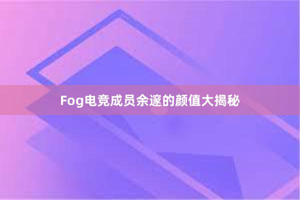 Fog电竞成员余邃的颜值大揭秘