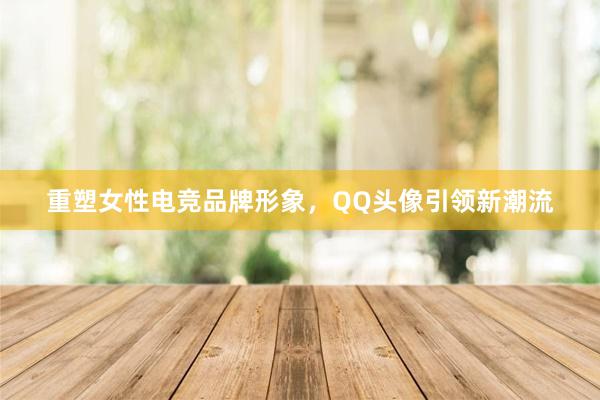 重塑女性电竞品牌形象，QQ头像引领新潮流