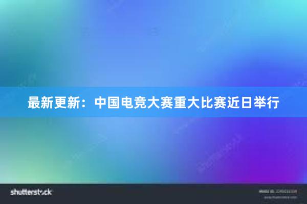 最新更新：中国电竞大赛重大比赛近日举行