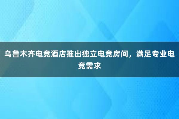 乌鲁木齐电竞酒店推出独立电竞房间，满足专业电竞需求