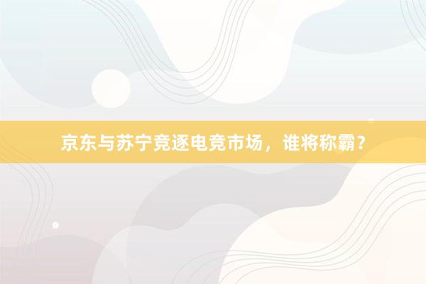 京东与苏宁竞逐电竞市场，谁将称霸？