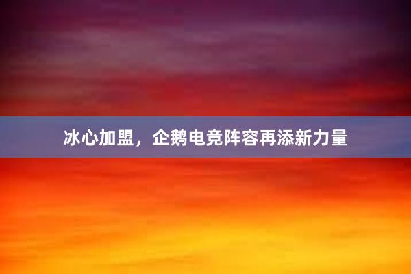 冰心加盟，企鹅电竞阵容再添新力量